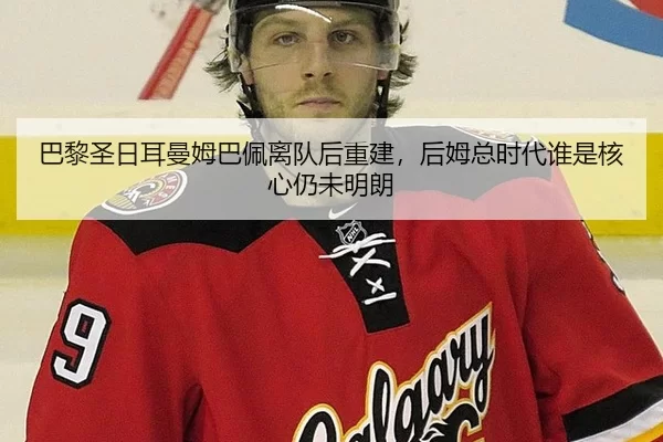 巴黎圣日耳曼姆巴佩离队后重建，后姆总时代谁是核心仍未明朗