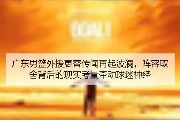 广东男篮外援更替传闻再起波澜，阵容取舍背后的现实考量牵动球迷神经